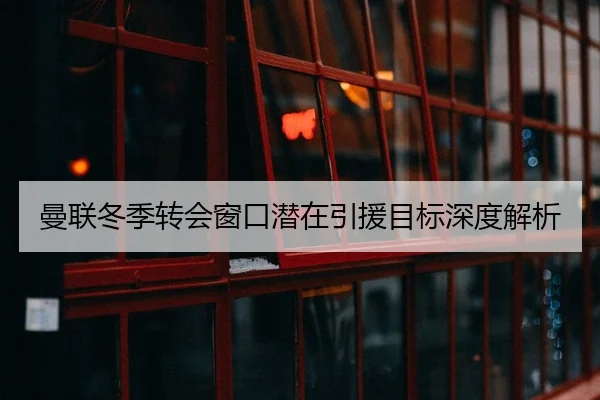 曼联冬季转会窗口潜在引援目标深度解析